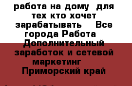 работа на дому  для тех кто хочет зарабатывать. - Все города Работа » Дополнительный заработок и сетевой маркетинг   . Приморский край